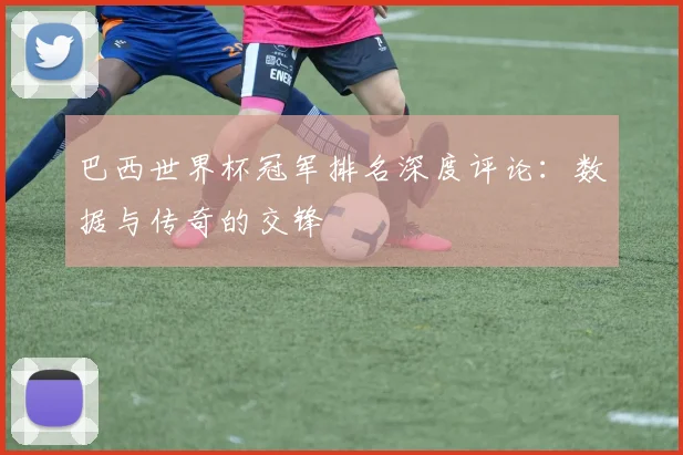 巴西世界杯冠军排名深度评论：数据与传奇的交锋