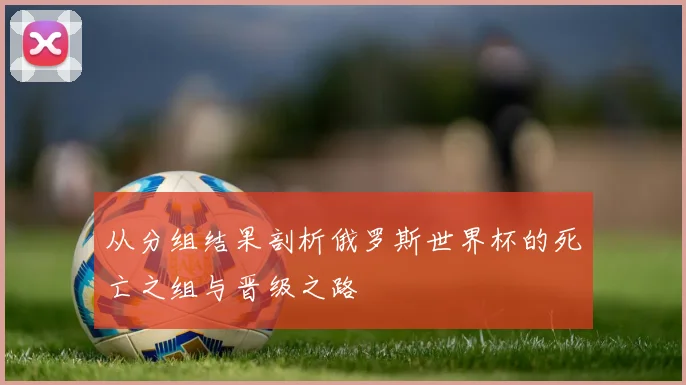 从分组结果剖析俄罗斯世界杯的死亡之组与晋级之路