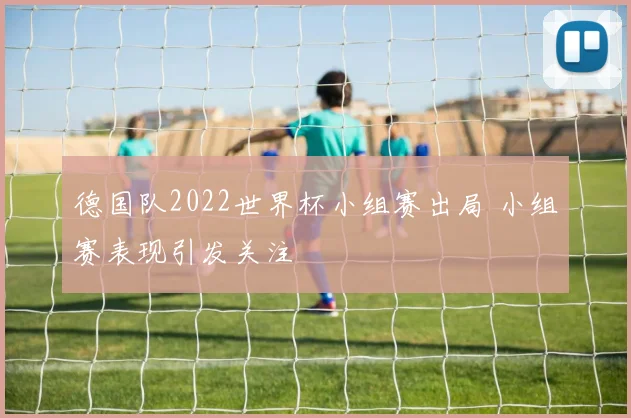 德国队2022世界杯小组赛出局 小组赛表现引发关注